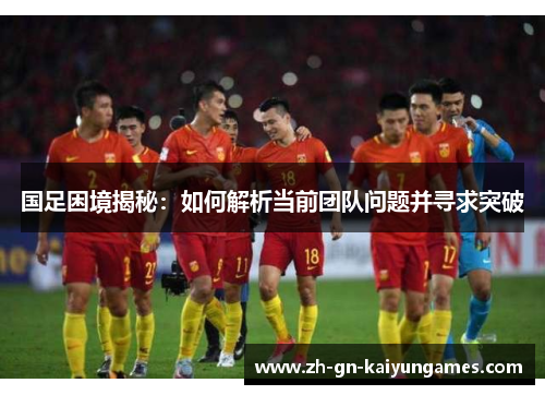 国足困境揭秘：如何解析当前团队问题并寻求突破