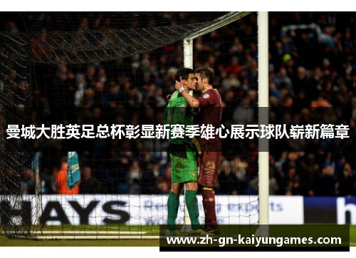 曼城大胜英足总杯彰显新赛季雄心展示球队崭新篇章