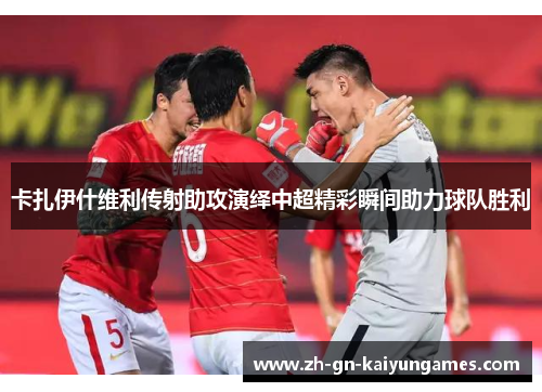 卡扎伊什维利传射助攻演绎中超精彩瞬间助力球队胜利