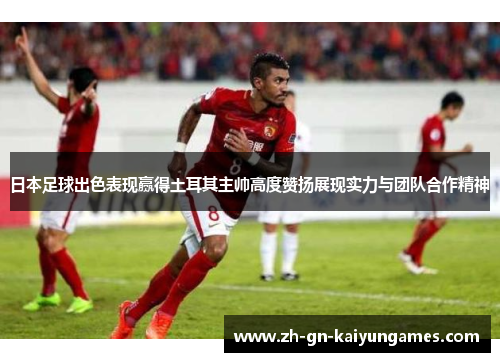 日本足球出色表现赢得土耳其主帅高度赞扬展现实力与团队合作精神
