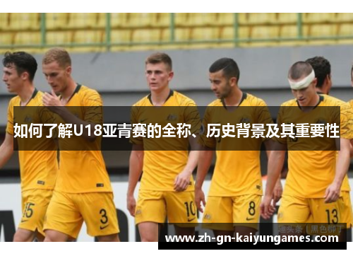 如何了解U18亚青赛的全称、历史背景及其重要性