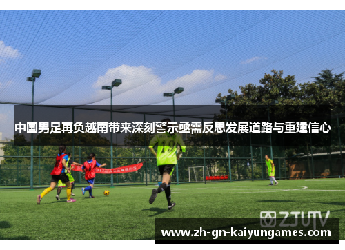 中国男足再负越南带来深刻警示亟需反思发展道路与重建信心