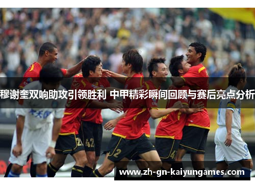 穆谢奎双响助攻引领胜利 中甲精彩瞬间回顾与赛后亮点分析