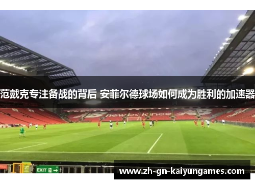 范戴克专注备战的背后 安菲尔德球场如何成为胜利的加速器