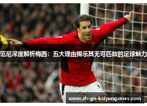 范尼深度解析梅西：五大理由揭示其无可匹敌的足球魅力