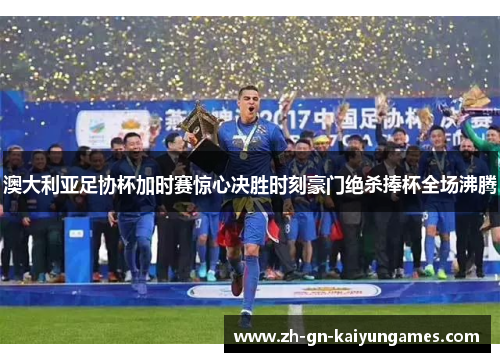 澳大利亚足协杯加时赛惊心决胜时刻豪门绝杀捧杯全场沸腾 澳大利亚足协杯加时赛惊心决胜时刻豪门绝杀捧杯全场沸腾