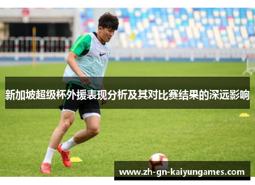 新加坡超级杯外援表现分析及其对比赛结果的深远影响 新加坡超级杯外援表现分析及其对比赛结果的深远影响