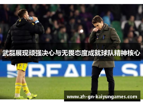 武磊展现顽强决心与无畏态度成就球队精神核心 武磊展现顽强决心与无畏态度成就球队精神核心