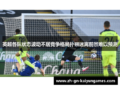 英超各队状态波动不居竞争格局扑朔迷离前景难以预测