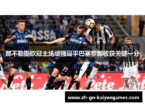 那不勒斯欧冠主场顽强逼平巴塞罗那收获关键一分 那不勒斯欧冠主场顽强逼平巴塞罗那收获关键一分
